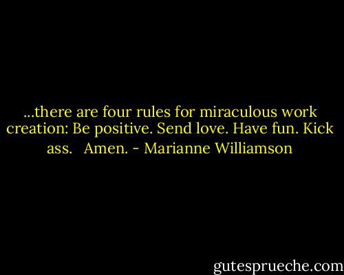 ...there are four rules for miraculous work creation: Be positive. Send love. Have fun. Kick ass. <br /><br />Amen. - Marianne Williamson