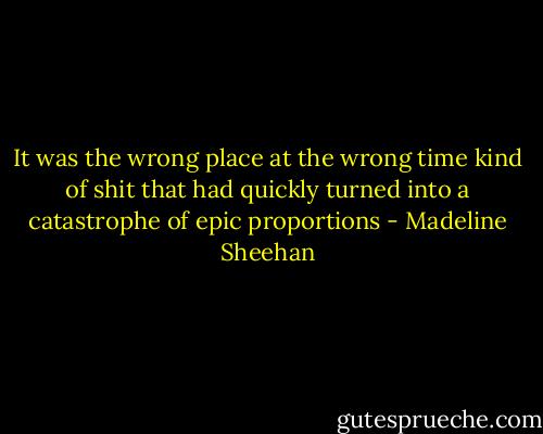 It was the wrong place at the wrong time kind of shit that had quickly turned into a catastrophe of epic proportions - Madeline Sheehan