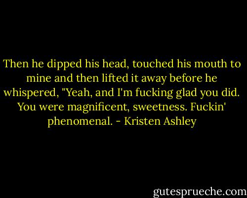 Then he dipped his head, touched his mouth to mine and then lifted it away before he whispered, "Yeah, and I'm fucking glad you did. You were magnificent, sweetness. Fuckin' phenomenal. - Kristen Ashley