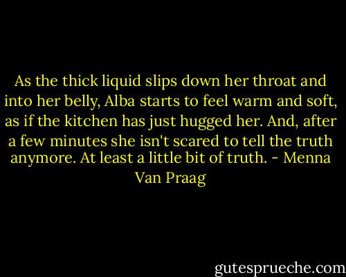 As the thick liquid slips down her throat and into her belly, Alba starts to feel warm and soft, as if the kitchen has just hugged her. And, after a few minutes she isn't scared to tell the truth anymore. At least a little bit of truth. - Menna Van Praag