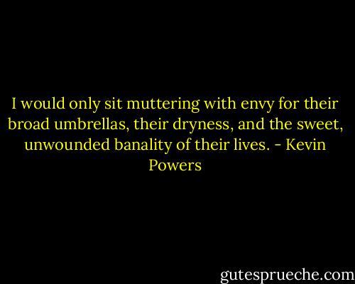 I would only sit muttering with envy for their broad umbrellas, their dryness, and the sweet, unwounded banality of their lives. - Kevin Powers