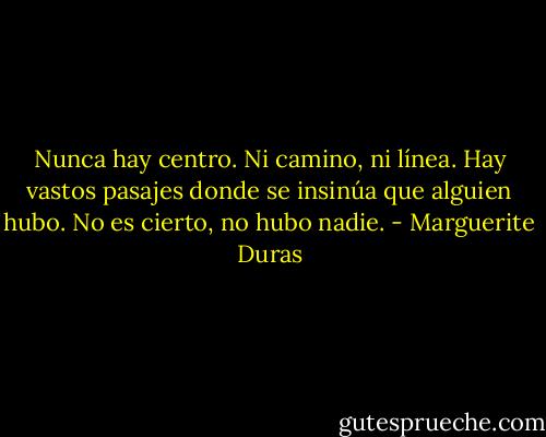 Nunca hay centro. Ni camino, ni línea. Hay vastos pasajes donde se insinúa que alguien hubo. No es cierto, no hubo nadie. - Marguerite Duras