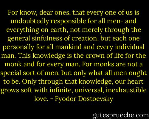 For know, dear ones, that every one of us is undoubtedly responsible for all men- and everything on earth, not merely through the general sinfulness of creation, but each one personally for all mankind and every individual man. This knowledge is the crown of life for the monk and for every man. For monks are not a special sort of men, but only what all men ought to be. Only through that knowledge, our heart grows soft with infinite, universal, inexhaustible love. - Fyodor Dostoevsky