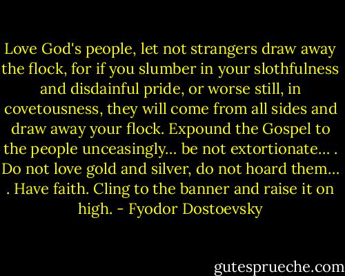 Love God's people, let not strangers draw away the flock, for if you slumber in your slothfulness and disdainful pride, or worse still, in covetousness, they will come from all sides and draw away your flock. Expound the Gospel to the people unceasingly… be not extortionate… . Do not love gold and silver, do not hoard them… . Have faith. Cling to the banner and raise it on high. - Fyodor Dostoevsky