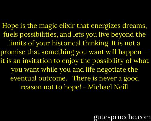 Hope is the magic elixir that energizes dreams, fuels possibilities, and lets you live beyond the limits of your historical thinking. It is not a promise that something you want will happen — it is an invitation to enjoy the possibility of what you want while you and life negotiate the eventual outcome. <br /><br />There is never a good reason not to hope! - Michael Neill