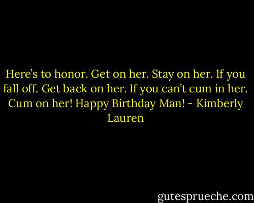 Here’s to honor. Get on her. Stay on her. If you fall off. Get back on her. If you can’t cum in her. Cum on her! Happy Birthday Man! - Kimberly Lauren