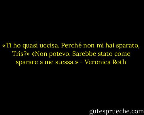 «Ti ho quasi uccisa. Perché non mi hai sparato, Tris?»<br />«Non potevo. Sarebbe stato come sparare a me stessa.» - Veronica Roth