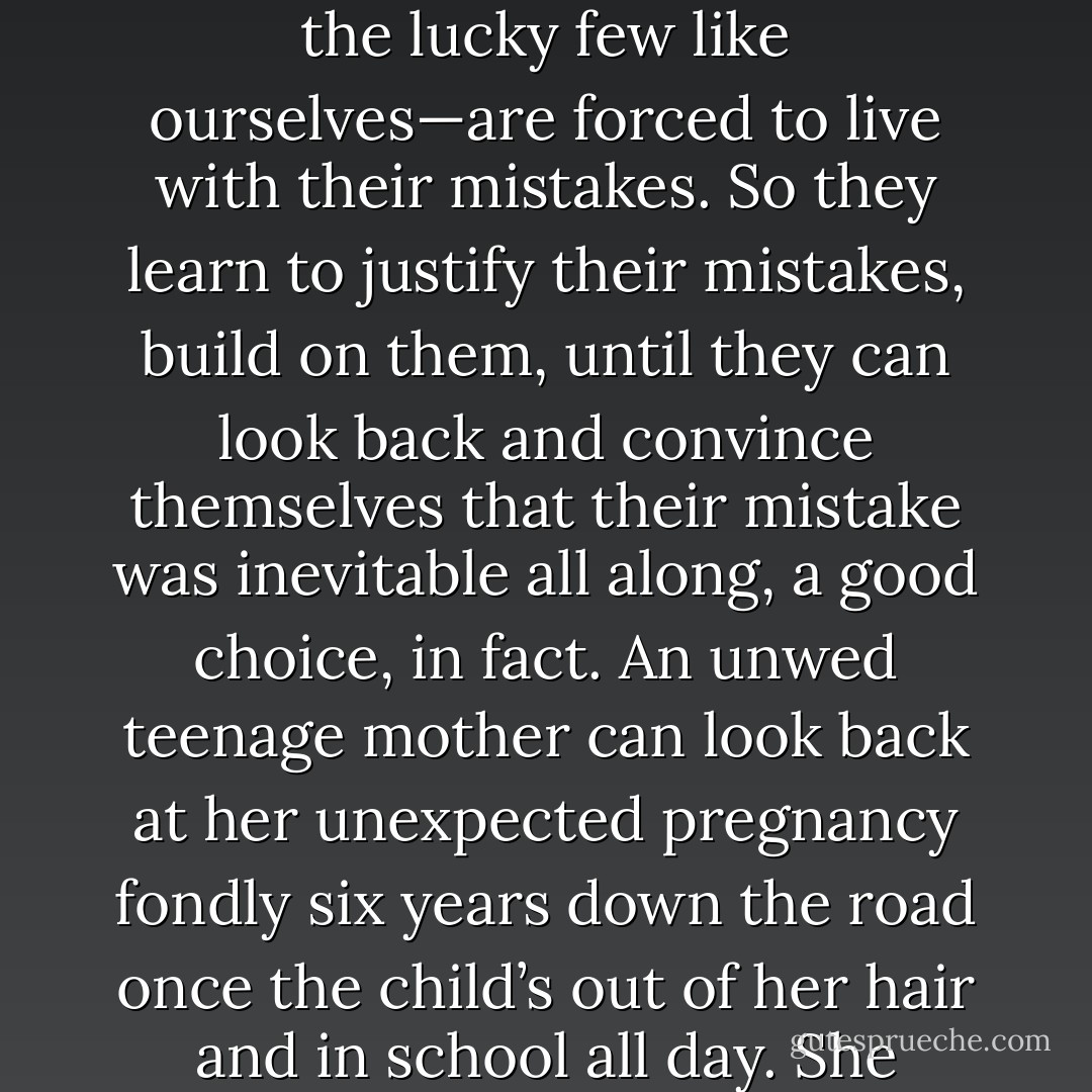 It’s easy to point out someone else’s mistake, harder to recognize your own. Especially because most people—except the lucky few like ourselves—are forced to live with their mistakes. So they learn to justify their mistakes, build on them, until they can look back and convince themselves that their mistake was inevitable all along, a good choice, in fact. An unwed teenage mother can look back at her unexpected pregnancy fondly six years down the road once the child’s out of her hair and in school all day. She wouldn’t dare go back and fix that mistake because it’s become part of her life. - Andrea Lochen