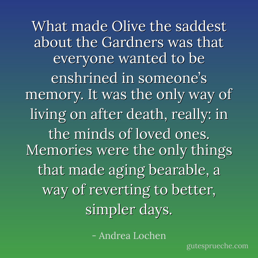 What made Olive the saddest about the Gardners was that everyone wanted to be enshrined in someone’s memory. It was the only way of living on after death, really: in the minds of loved ones. Memories were the only things that made aging bearable, a way of reverting to better, simpler days. - Andrea Lochen