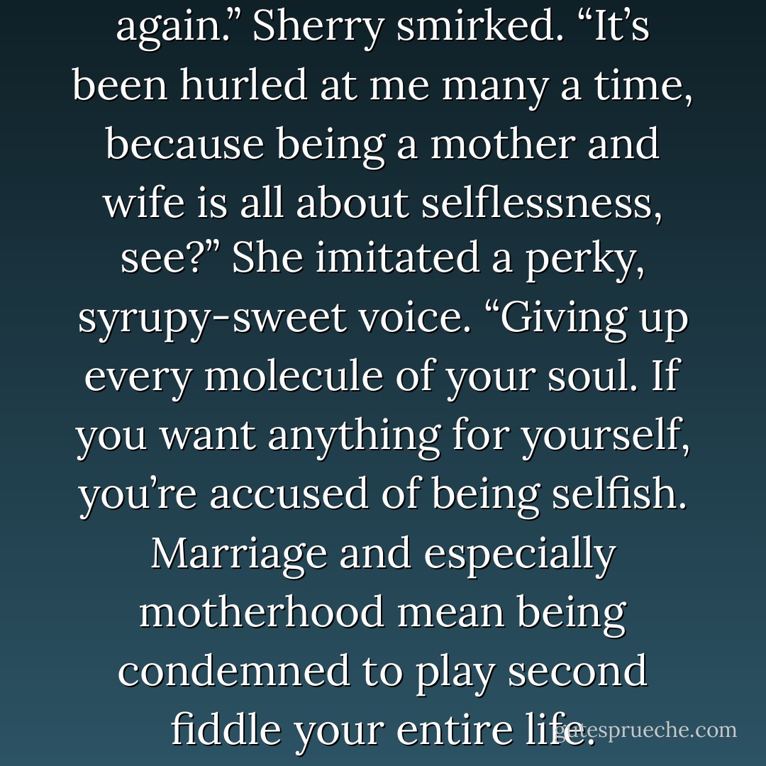 Ah, selfish. There’s that word again.” Sherry smirked. “It’s been hurled at me many a time, because being a mother and wife is all about selflessness, see?” She imitated a perky, syrupy-sweet voice. “Giving up every molecule of your soul. If you want anything for yourself, you’re accused of being selfish. Marriage and especially motherhood mean being condemned to play second fiddle your entire life. - Andrea Lochen