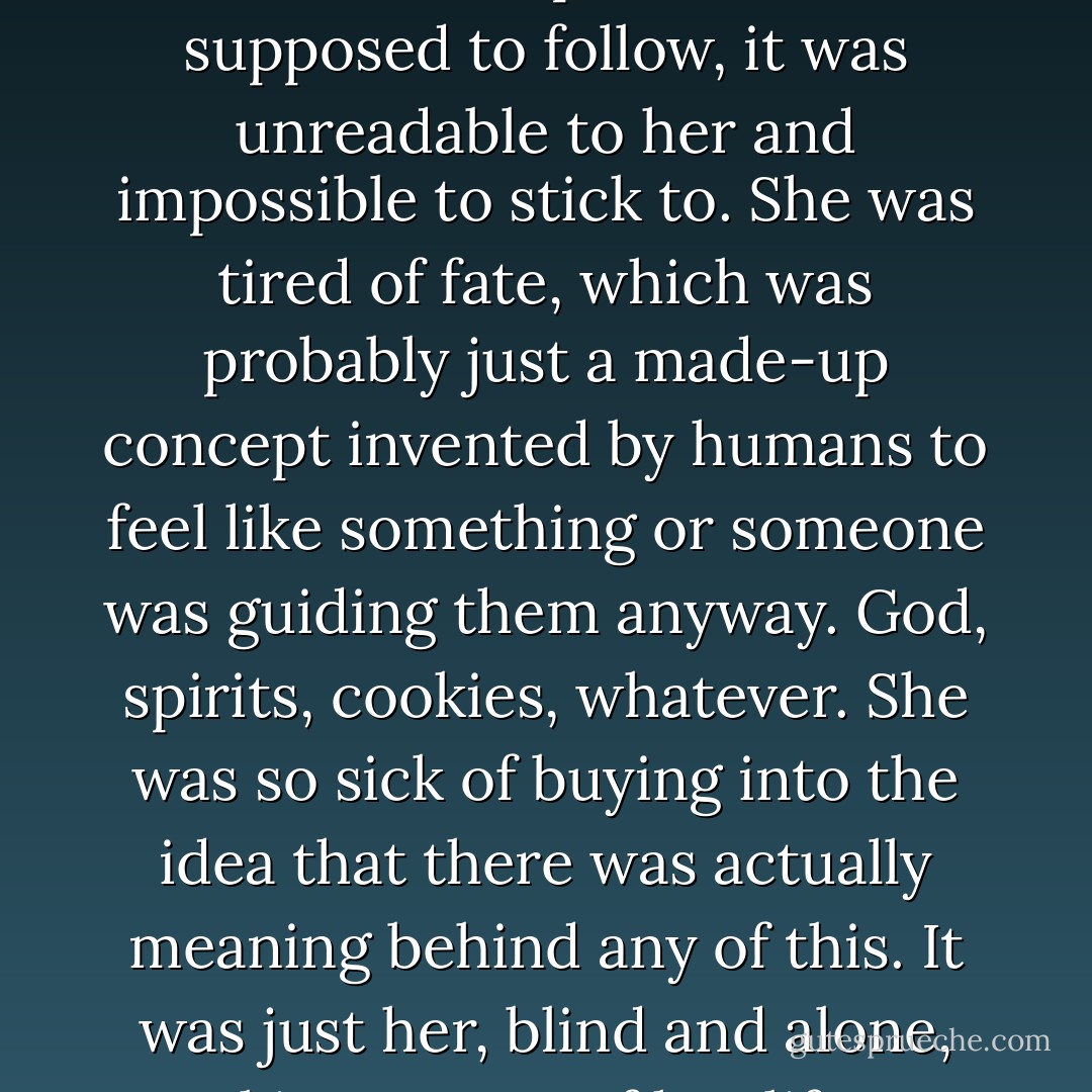 What good were fate and fortune anyway? If there was some sort of plan she was supposed to follow, it was unreadable to her and impossible to stick to. She was tired of fate, which was probably just a made-up concept invented by humans to feel like something or someone was guiding them anyway. God, spirits, cookies, whatever. She was so sick of buying into the idea that there was actually meaning behind any of this. It was just her, blind and alone, making a mess of her life on her own, thank you very much. - Andrea Lochen