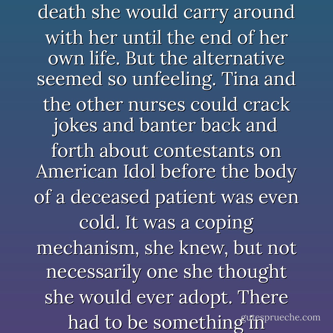 It was a lesson she was still learning. When she had first started nursing, she had taken every death personally, like she was losing her father all over again. Every patient lost under her care was a little piece of death she would carry around with her until the end of her own life. But the alternative seemed so unfeeling. Tina and the other nurses could crack jokes and banter back and forth about contestants on American Idol before the body of a deceased patient was even cold. It was a coping mechanism, she knew, but not necessarily one she thought she would ever adopt. There had to be something in between. Olive had been called a bleeding heart before, but her heart no longer had the same plasticity and tenderness—it was scarred and worn beyond repair - Andrea Lochen