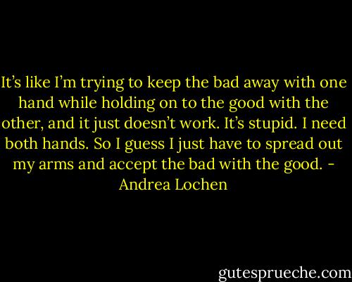 It’s like I’m trying to keep the bad away with one hand while holding on to the good with the other, and it just doesn’t work. It’s stupid. I need both hands. So I guess I just have to spread out my arms and accept the bad with the good. - Andrea Lochen
