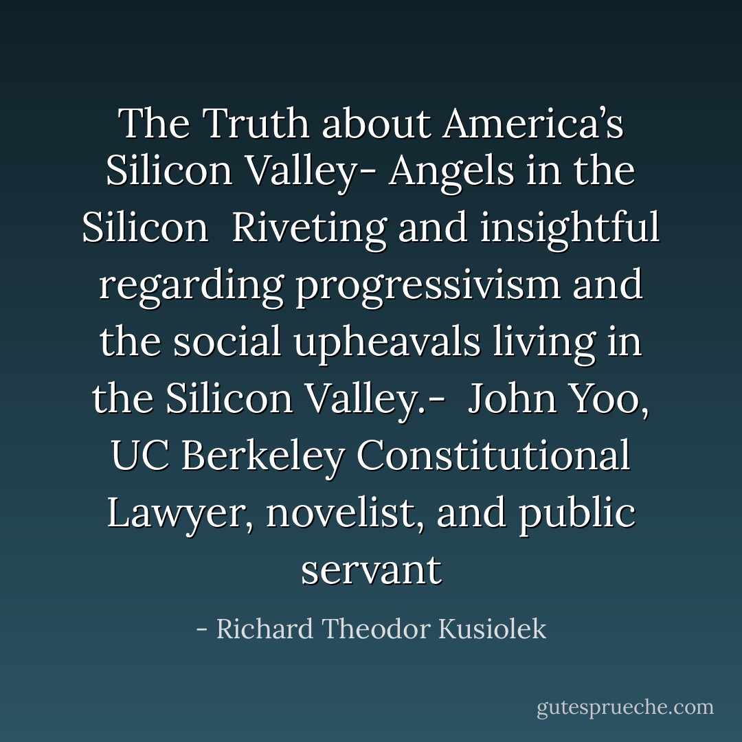 The Truth about America’s Silicon Valley-<br />Angels in the Silicon<br /><br />Riveting and insightful regarding progressivism and the social upheavals living in the Silicon Valley.-<br /><br />John Yoo, UC Berkeley Constitutional Lawyer, novelist, and public servant - Richard Theodor Kusiolek