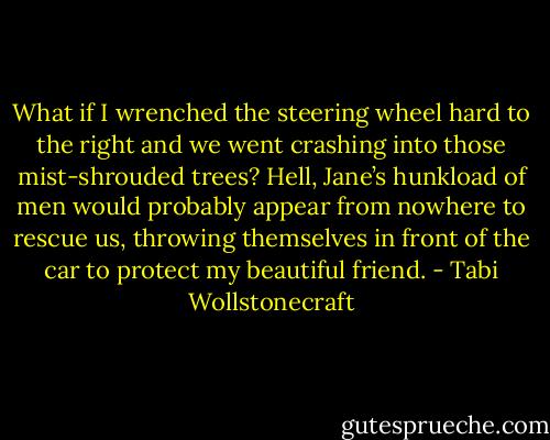 What if I wrenched the steering wheel hard to the right and we went crashing into those mist-shrouded trees? Hell, Jane’s hunkload of men would probably appear from nowhere to rescue us, throwing themselves in front of the car to protect my beautiful friend. - Tabi Wollstonecraft