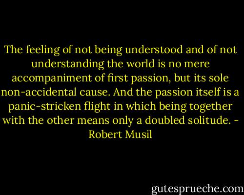 The feeling of not being understood and of not understanding the world is no mere accompaniment of first passion, but its sole non-accidental cause. And the passion itself is a panic-stricken flight in which being together with the other means only a doubled solitude. - Robert Musil