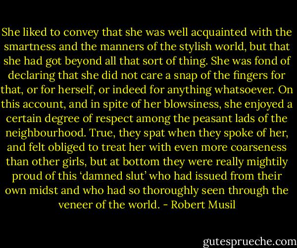 She liked to convey that she was well acquainted with the smartness and the manners of the stylish world, but that she had got beyond all that sort of thing. She was fond of declaring that she did not care a snap of the fingers for that, or for herself, or indeed for anything whatsoever. On this account, and in spite of her blowsiness, she enjoyed a certain degree of respect among the peasant lads of the neighbourhood. True, they spat when they spoke of her, and felt obliged to treat her with even more coarseness than other girls, but at bottom they were really mightily proud of this ‘damned slut’ who had issued from their own midst and who had so thoroughly seen through the veneer of the world. - Robert Musil