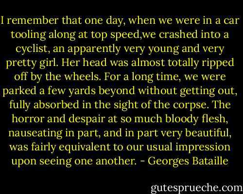 I remember that one day, when we were in a car tooling along at top speed,we crashed into a cyclist, an apparently very young and very pretty girl. Her head was almost totally ripped off by the wheels. For a long time, we were parked a few yards beyond without getting out, fully absorbed in the sight of the corpse. The horror and despair at so much bloody flesh, nauseating in part, and in part very beautiful, was fairly equivalent to our usual impression upon seeing one another. - Georges Bataille