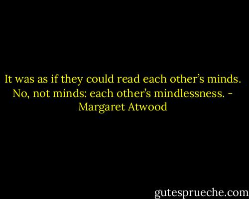 It was as if they could read each other’s minds. No, not minds: each other’s mindlessness. - Margaret Atwood