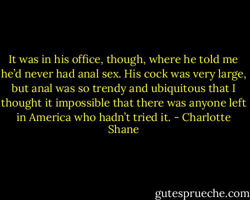 It was in his office, though, where he told me he’d never had anal sex. His cock was very large, but anal was so trendy and ubiquitous that I thought it impossible that there was anyone left in America who hadn’t tried it. - Charlotte Shane