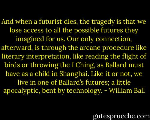 And when a futurist dies, the tragedy is that we lose access to all the possible futures they imagined for us. Our only connection, afterward, is through the arcane procedure like literary interpretation, like reading the flight of birds or throwing the I Ching, as Ballard must have as a child in Shanghai. Like it or not, we live in one of Ballard’s futures; a little apocalyptic, bent by technology. - William Ball
