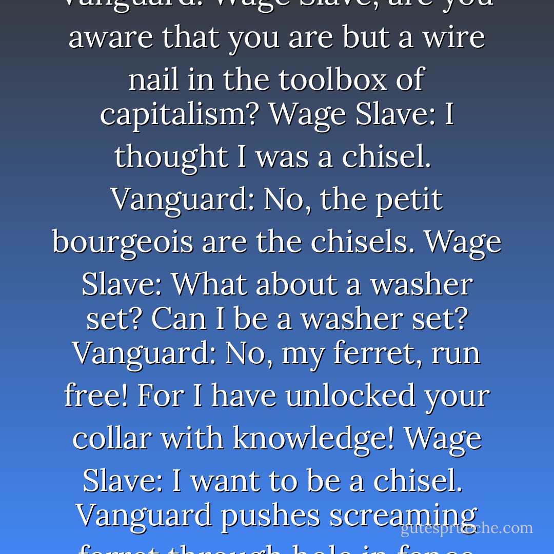 Britta wanted to try to turn a guard. Tamara thought it was idiotic. <br /><br />“What are you going to do? Buy him beer and tell him about Kropotkin?”<br /><br />I envisioned the conversation:<br /><br />Vanguard: Wage Slave, are you aware that you are but a wire nail in the toolbox of capitalism?<br />Wage Slave: I thought I was a chisel. <br />Vanguard: No, the petit bourgeois are the chisels.<br />Wage Slave: What about a washer set? Can I be a washer set?<br />Vanguard: No, my ferret, run free! For I have unlocked your collar with knowledge!<br />Wage Slave: I want to be a chisel.<br /><br />Vanguard pushes screaming ferret through hole in fence cut by the clippers of noblesse oblige.<br /><br />“Well, maybe we could bribe him,” said Britta. Tamara laughed. <br /><br />“With what? Health insurance? - Vanessa Veselka