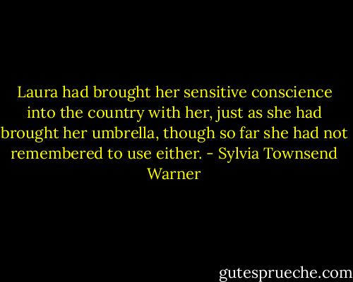 Laura had brought her sensitive conscience into the country with her, just as she had brought her umbrella, though so far she had not remembered to use either. - Sylvia Townsend Warner