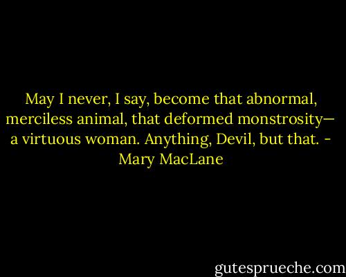May I never, I say, become that abnormal, merciless animal, that deformed monstrosity— a virtuous woman. Anything, Devil, but that. - Mary MacLane