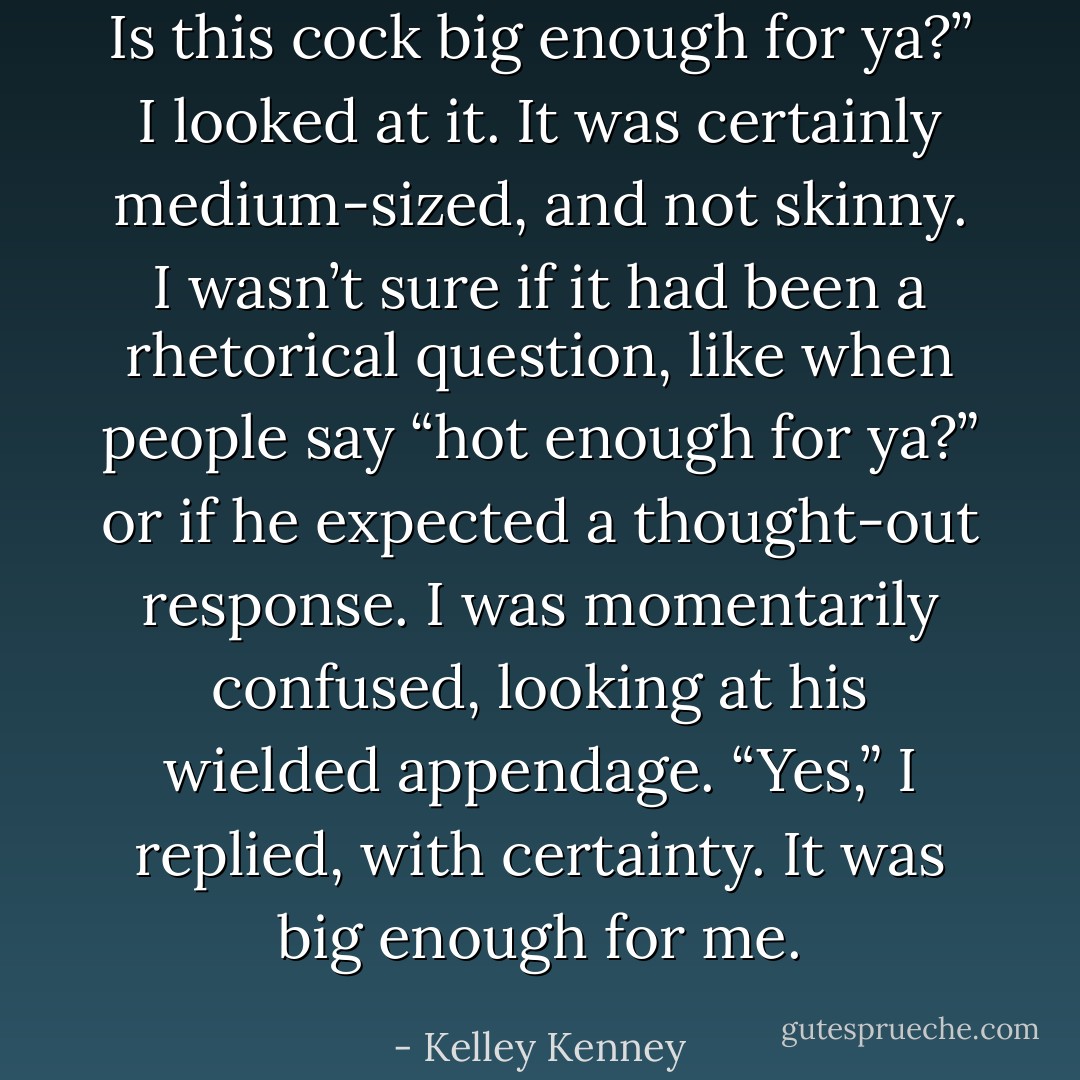 Is this cock big enough for ya?” I looked at it. It was certainly medium-sized, and not skinny. I wasn’t sure if it had been a rhetorical question, like when people say “hot enough for ya?” or if he expected a thought-out response. I was momentarily confused, looking at his wielded appendage. “Yes,” I replied, with certainty. It was big enough for me. - Kelley Kenney