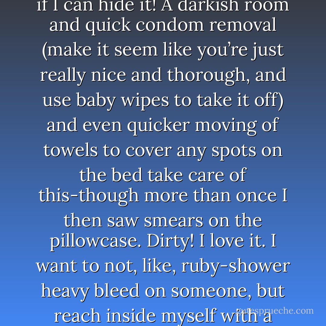 I was bleeding but hoped he wouldn’t notice. I do this sometimes; a game I personally call, I have my period, let’s see if I can hide it! A darkish room and quick condom removal (make it seem like you’re just really nice and thorough, and use baby wipes to take it off) and even quicker moving of towels to cover any spots on the bed take care of this-though more than once I then saw smears on the pillowcase. Dirty! I love it. I want to not, like, ruby-shower heavy bleed on someone, but reach inside myself with a couple fingers and write my name on a dude’s chest with it. C-h-l-o-e. Smiley face. - Kelley Kenney