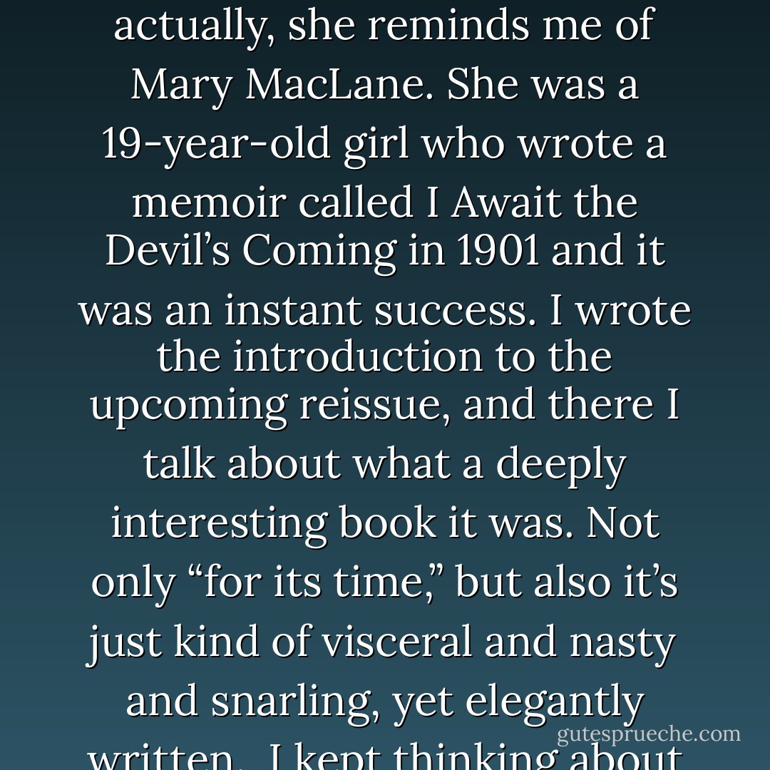 I start reading every Elizabeth Wurtzel essay with optimism, like maybe finally she put her talent to writing about something than herself, and by the end of paragraph three that optimism has fled. So maybe you know Wurtzel has written an essay for New York Magazine? Probably you know, because for whatever reason, Wurtzel provokes a deep need in people to talk about how much they hate Wurtzel. So the comments are hundreds deep, Twitter is ablaze, and here I am, writing this blog post.<br /><br />And actually, she reminds me of Mary MacLane. She was a 19-year-old girl who wrote a memoir called I Await the Devil’s Coming in 1901 and it was an instant success. I wrote the introduction to the upcoming reissue, and there I talk about what a deeply interesting book it was. Not only “for its time,” but also it’s just kind of visceral and nasty and snarling, yet elegantly written.<br /><br />I kept thinking about MacLane, after the introduction got handed in and things went off to press. But this time, it wasn’t her writing that interested me, it was the way she never wrote anything very interesting ever again. She got stunted, somehow, winning all of that acclaim for being a young, sour thing. And I wondered if it was the fame that stunted her, because she spent the rest of her career spitting out copies of the memoir that made her famous. And it worked, until it didn’t. - Jenna Crispin