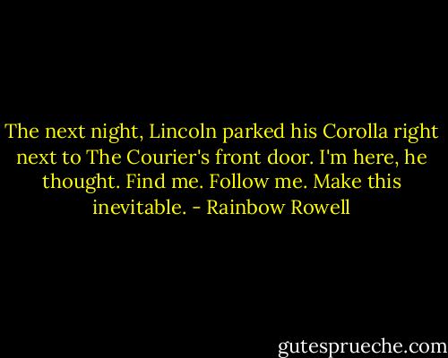 The next night, Lincoln parked his Corolla right next to The Courier's front door. I'm here, he thought. Find me. Follow me. Make this inevitable. - Rainbow Rowell