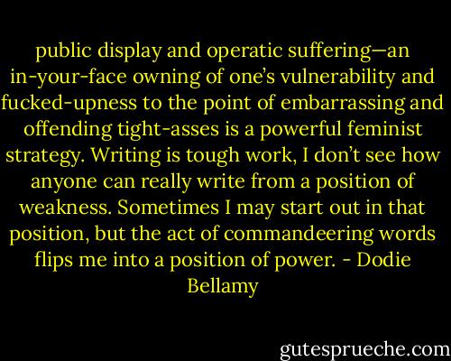 public display and operatic suffering—an in-your-face owning of one’s vulnerability and fucked-upness to the point of embarrassing and offending tight-asses is a powerful feminist strategy. Writing is tough work, I don’t see how anyone can really write from a position of weakness. Sometimes I may start out in that position, but the act of commandeering words flips me into a position of power. - Dodie Bellamy