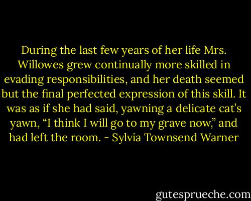 During the last few years of her life Mrs. Willowes grew continually more skilled in evading responsibilities, and her death seemed but the final perfected expression of this skill. It was as if she had said, yawning a delicate cat’s yawn, “I think I will go to my grave now,” and had left the room. - Sylvia Townsend Warner