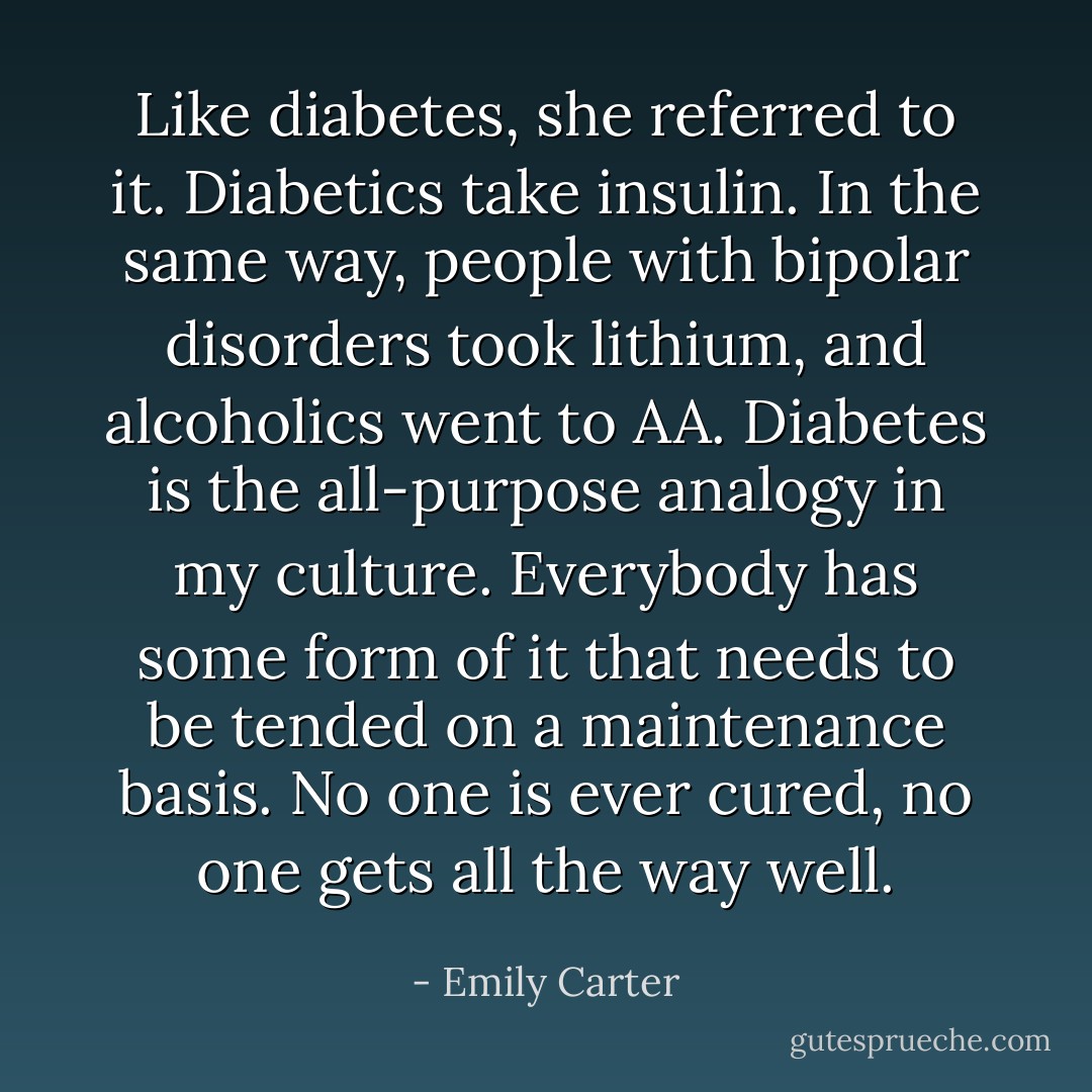 Like diabetes, she referred to it. Diabetics take insulin. In the same way, people with bipolar disorders took lithium, and alcoholics went to AA. Diabetes is the all-purpose analogy in my culture. Everybody has some form of it that needs to be tended on a maintenance basis. No one is ever cured, no one gets all the way well. - Emily Carter