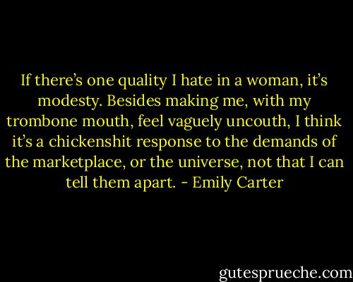 If there’s one quality I hate in a woman, it’s modesty. Besides making me, with my trombone mouth, feel vaguely uncouth, I think it’s a chickenshit response to the demands of the marketplace, or the universe, not that I can tell them apart. - Emily Carter