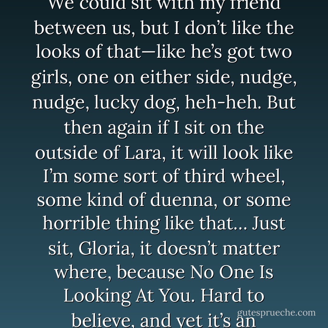 Then there’s the thing about who sits where, which I can’t stand either; it’s more of that kind of thing that makes me pull at my hair when I’m sober. We could sit with my friend between us, but I don’t like the looks of that—like he’s got two girls, one on either side, nudge, nudge, lucky dog, heh-heh. But then again if I sit on the outside of Lara, it will look like I’m some sort of third wheel, some kind of duenna, or some horrible thing like that…<br />Just sit, Gloria, it doesn’t matter where, because No One Is Looking At You. Hard to believe, and yet it’s an ontological starting point I must adhere to, at times, even just to get out of my apartment. - Emily Carter