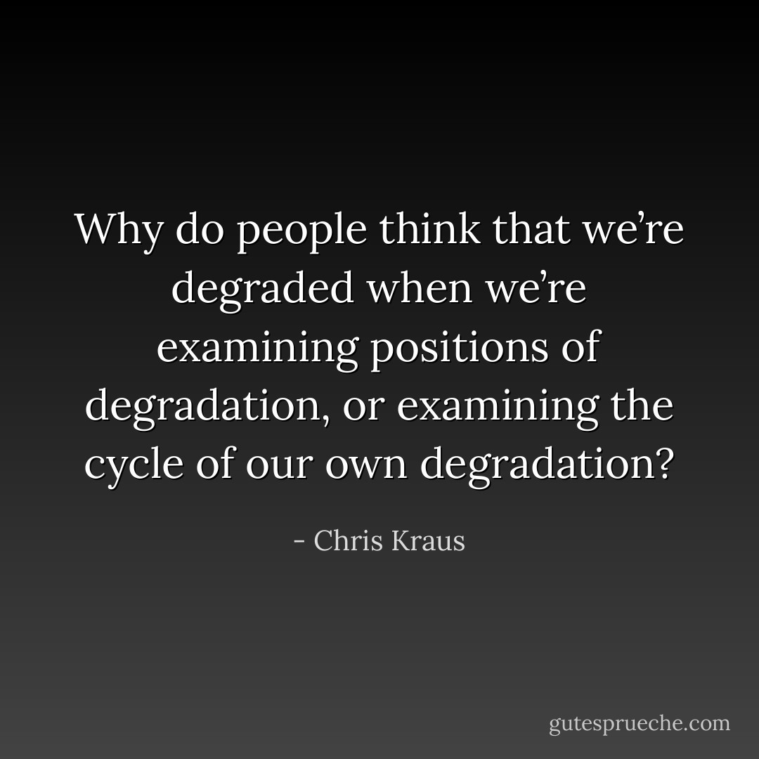 Why do people think that we’re degraded when we’re examining positions of degradation, or examining the cycle of our own degradation? - Chris Kraus