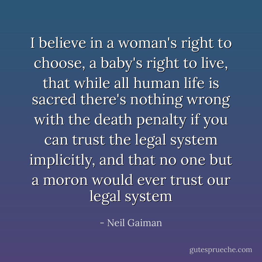 I believe in a woman's right to choose, a baby's right to live, that while all human life is sacred there's nothing wrong with the death penalty if you can trust the legal system implicitly, and that no one but a moron would ever trust our legal system - Neil Gaiman