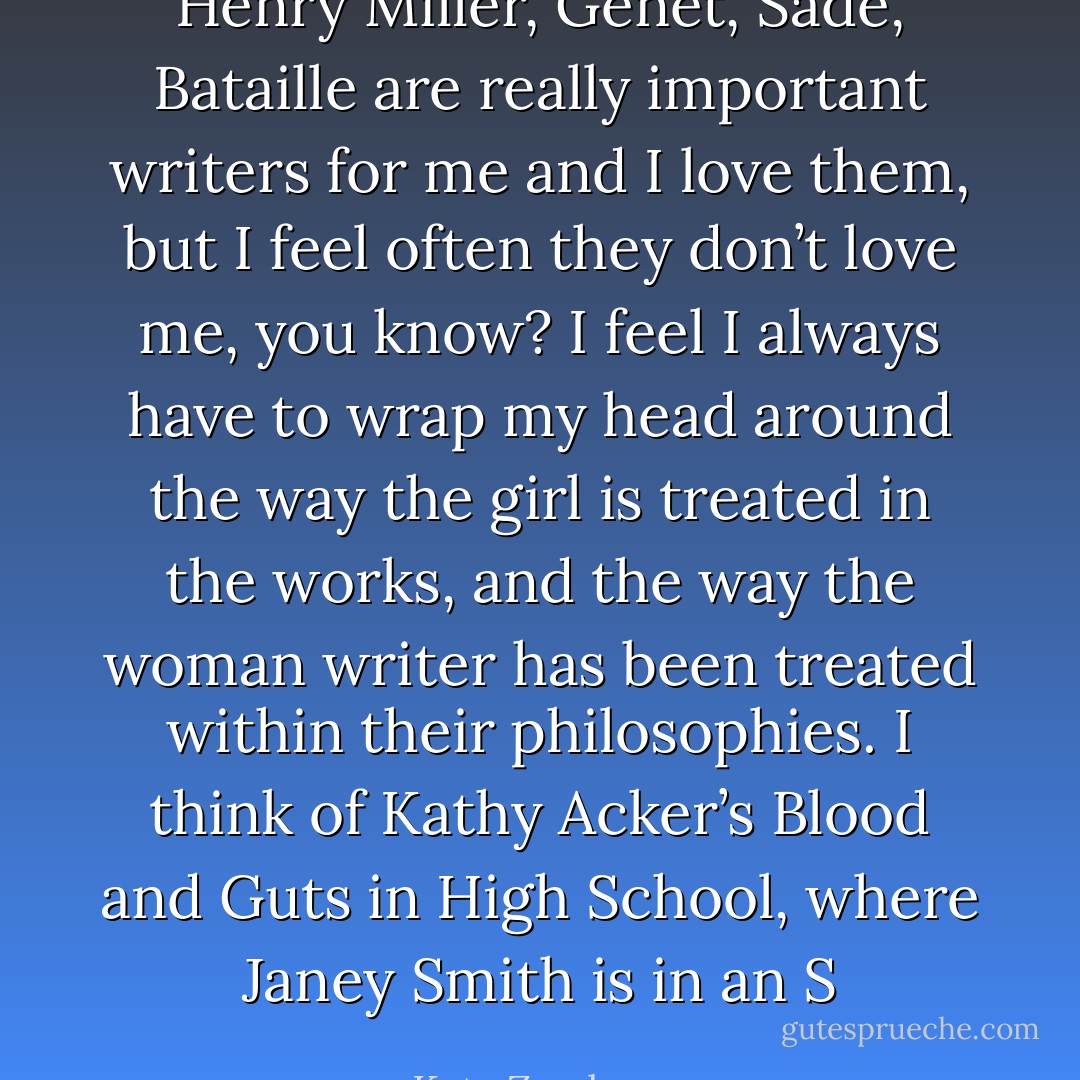 Henry Miller, Genet, Sade, Bataille are really important writers for me and I love them, but I feel often they don’t love me, you know? I feel I always have to wrap my head around the way the girl is treated in the works, and the way the woman writer has been treated within their philosophies. I think of Kathy Acker’s Blood and Guts in High School, where Janey Smith is in an S - Kate Zambreno