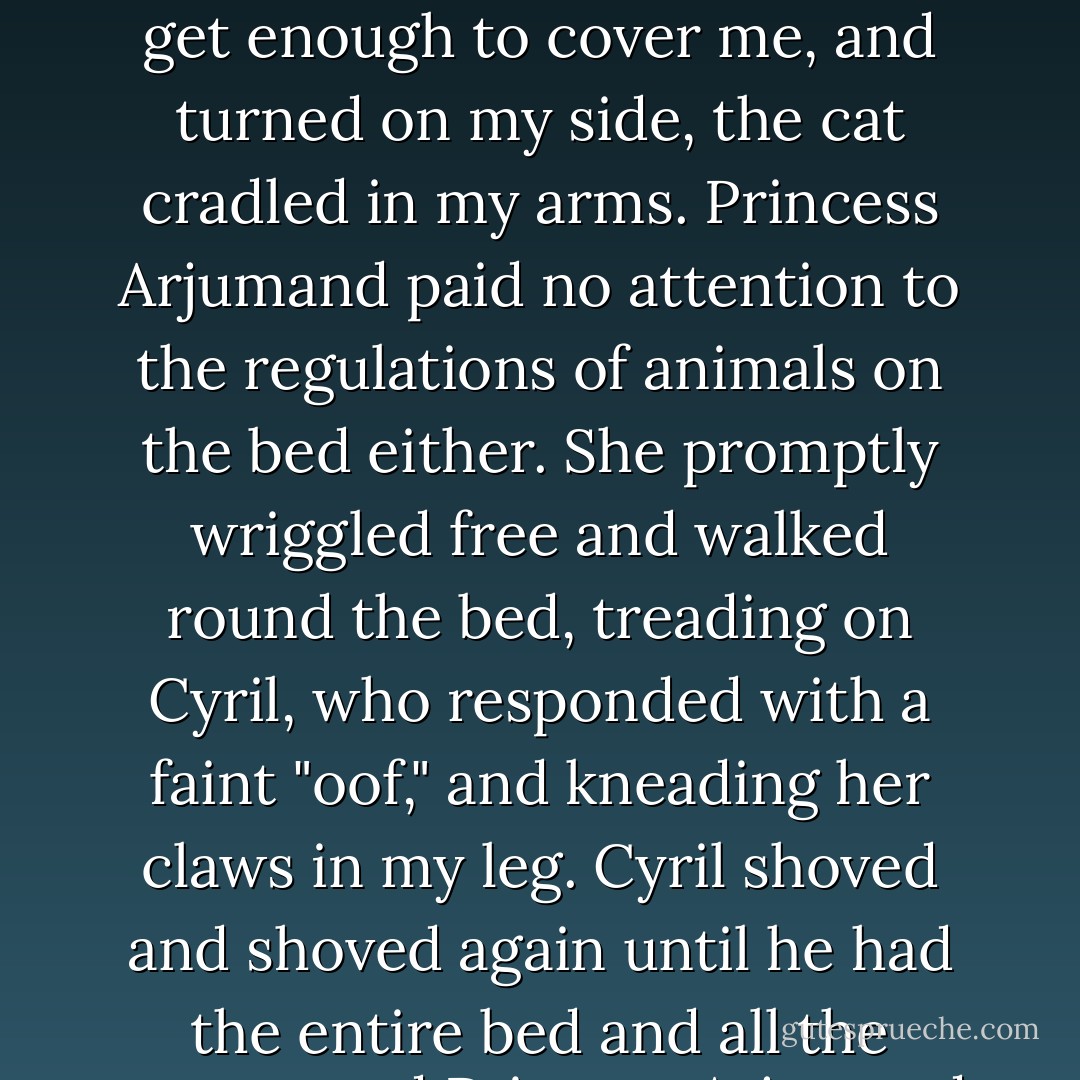 Cyril had staked out his claim and refused to move. "Move over!" I said, freeing one hand from holding the cat to push. "Dogs are supposed to sleep at the foot of the bed." Cyril had never heard of this rule. He jammed his body up against my back and began to snore. I tugged at the rugs, trying to get enough to cover me, and turned on my side, the cat cradled in my arms. Princess Arjumand paid no attention to the regulations of animals on the bed either. She promptly wriggled free and walked round the bed, treading on Cyril, who responded with a faint "oof," and kneading her claws in my leg. Cyril shoved and shoved again until he had the entire bed and all the covers, and Princess Arjumand draped herself across my neck with her full weight on my Adam's apple. Cyril shoved some more. An hour into this little drama it began to rain in earnest, and everyone moved in under the covers and began jockeying for position again. - Connie Willis