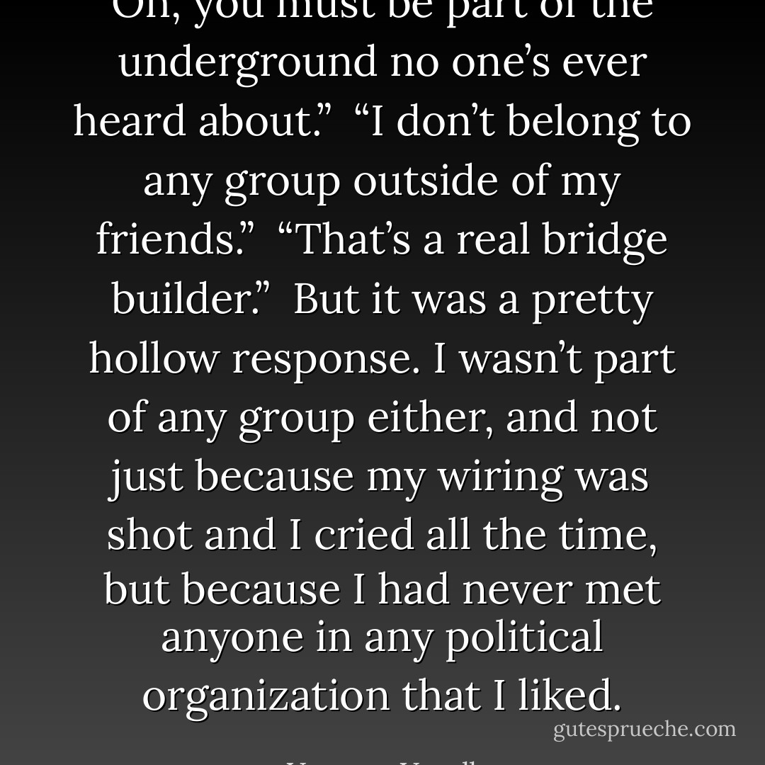 Oh, you must be part of the underground no one’s ever heard about.”<br /><br />“I don’t belong to any group outside of my friends.”<br /><br />“That’s a real bridge builder.”<br /><br />But it was a pretty hollow response. I wasn’t part of any group either, and not just because my wiring was shot and I cried all the time, but because I had never met anyone in any political organization that I liked. - Vanessa Veselka