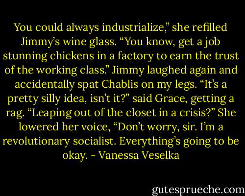 You could always industrialize,” she refilled Jimmy’s wine glass. “You know, get a job stunning chickens in a factory to earn the trust of the working class.” Jimmy laughed again and accidentally spat Chablis on my legs. “It’s a pretty silly idea, isn’t it?” said Grace, getting a rag. “Leaping out of the closet in a crisis?” She lowered her voice, “Don’t worry, sir. I’m a revolutionary socialist. Everything’s going to be okay. - Vanessa Veselka