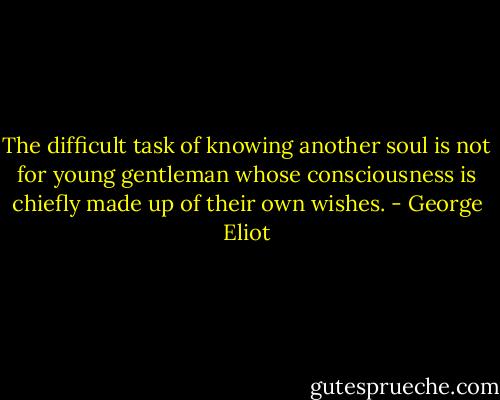 The difficult task of knowing another soul is not for young gentleman whose consciousness is chiefly made up of their own wishes. - George Eliot