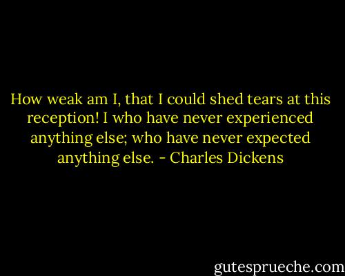 How weak am I, that I could shed tears at this reception! I who have never experienced anything else; who have never expected anything else. - Charles Dickens