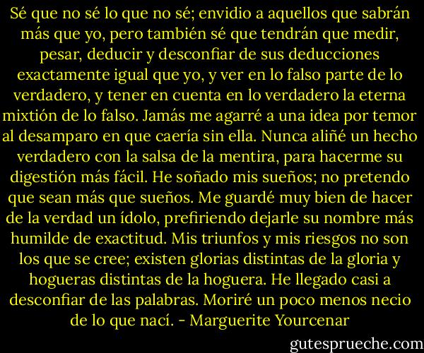 Sé que no sé lo que no sé; envidio a aquellos que sabrán más que yo, pero también sé que tendrán que medir, pesar, deducir y desconfiar de sus deducciones exactamente igual que yo, y ver en lo falso parte de lo verdadero, y tener en cuenta en lo verdadero la eterna mixtión de lo falso. Jamás me agarré a una idea por temor al desamparo en que caería sin ella. Nunca aliñé un hecho verdadero con la salsa de la mentira, para hacerme su digestión más fácil.<br />He soñado mis sueños; no pretendo que sean más que sueños. Me guardé muy bien de hacer de la verdad un ídolo, prefiriendo dejarle su nombre más humilde de exactitud. Mis triunfos y mis riesgos no son los que se cree; existen glorias distintas de la gloria y hogueras distintas de la hoguera. He llegado casi a desconfiar de las palabras. Moriré un poco menos necio de lo que nací. - Marguerite Yourcenar