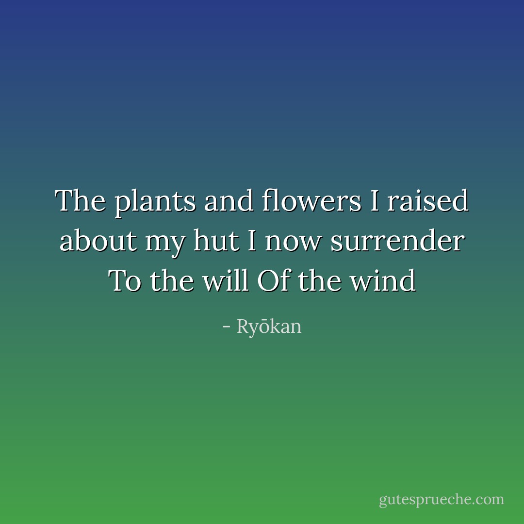 The plants and flowers<br />I raised about my hut<br />I now surrender<br />To the will<br />Of the wind - Ryōkan