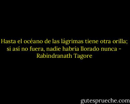 Hasta el océano de las lágrimas tiene otra orilla; si así no fuera, nadie habría llorado nunca - Rabindranath Tagore