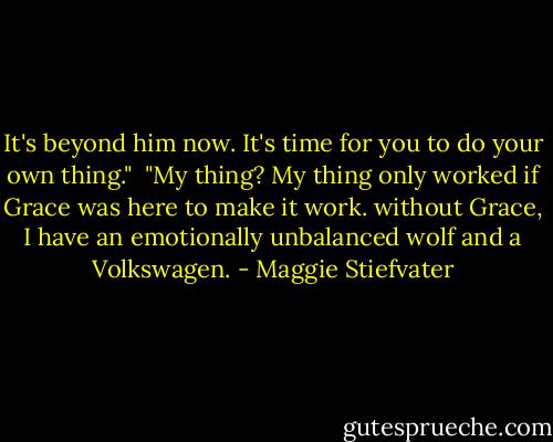 It's beyond him now. It's time for you to do your own thing."<br /><br />"My thing? My thing only worked if Grace was here to make it work. without Grace, I have an emotionally unbalanced wolf and a Volkswagen. - Maggie Stiefvater