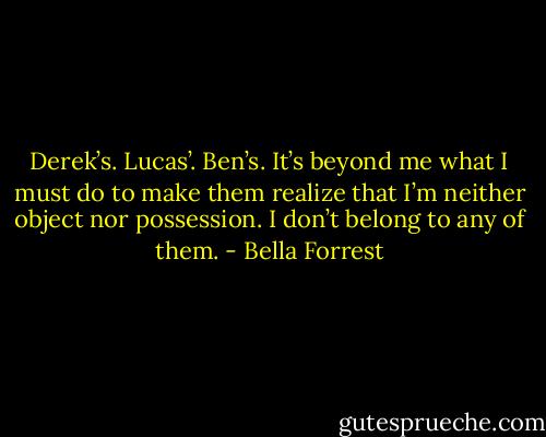 Derek’s. Lucas’. Ben’s. It’s beyond me what I must do to make them realize that I’m neither object nor possession. I don’t belong to any of them. - Bella Forrest